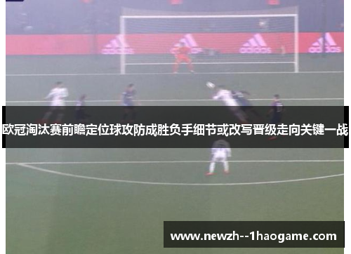 欧冠淘汰赛前瞻定位球攻防成胜负手细节或改写晋级走向关键一战