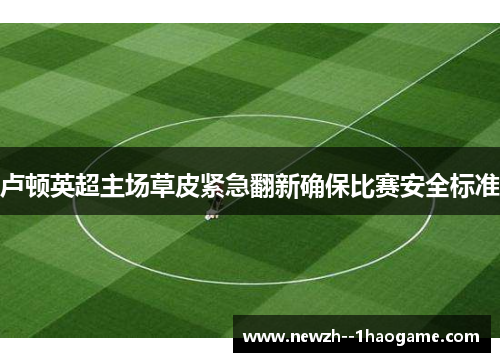 卢顿英超主场草皮紧急翻新确保比赛安全标准