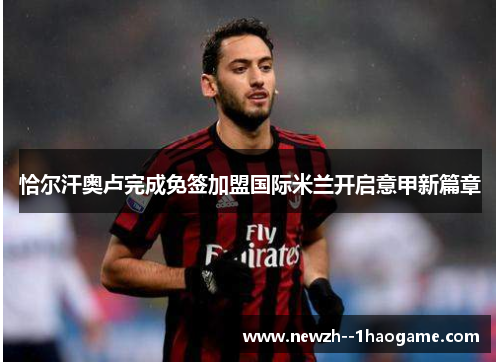 恰尔汗奥卢完成免签加盟国际米兰开启意甲新篇章