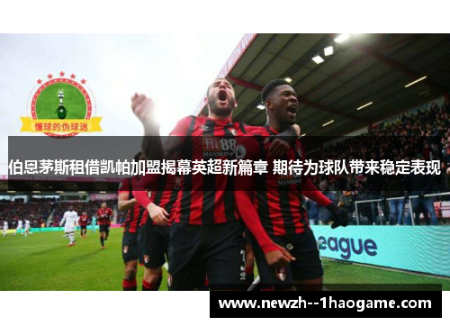 伯恩茅斯租借凯帕加盟揭幕英超新篇章 期待为球队带来稳定表现 伯恩茅斯租借凯帕加盟揭幕英超新篇章 期待为球队带来稳定表现