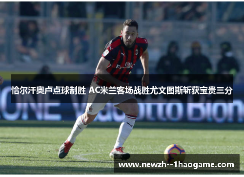 恰尔汗奥卢点球制胜 AC米兰客场战胜尤文图斯斩获宝贵三分